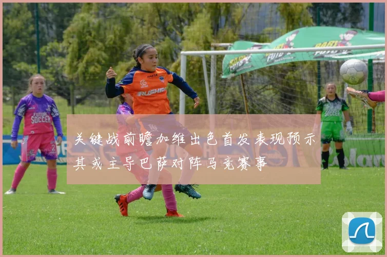 关键战前瞻加维出色首发表现预示其或主导巴萨对阵马竞赛事