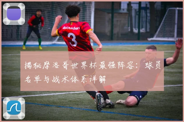 揭秘摩洛哥世界杯最强阵容：球员名单与战术体系详解