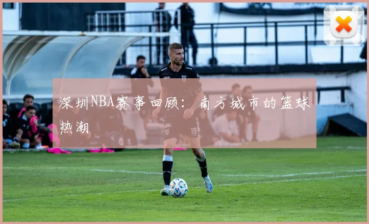 深圳NBA赛事回顾:南方城市的篮球热潮