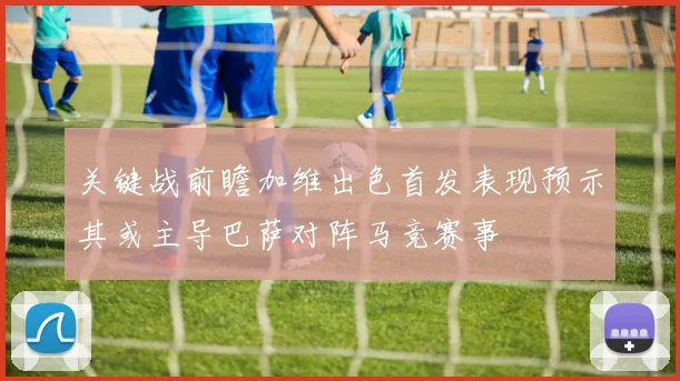 关键战前瞻加维出色首发表现预示其或主导巴萨对阵马竞赛事